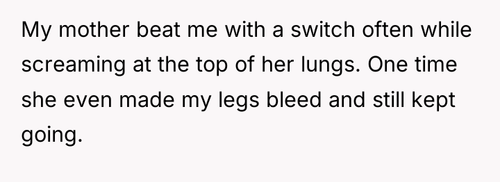 My mother beat me with a switch often while screaming...