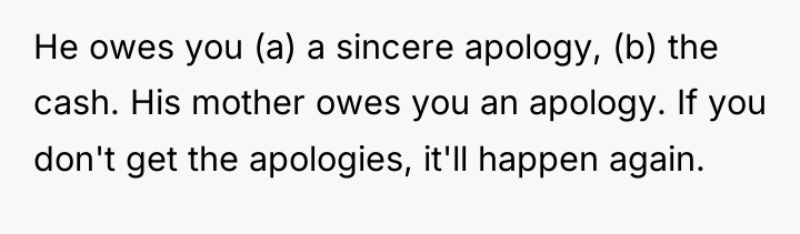 He owes you (a) a sincere apology, (b) the cash....