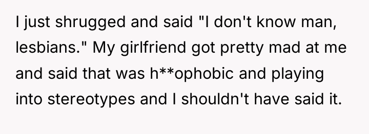 I just shrugged and said "I don't know man, lesbians."...