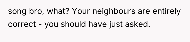 song bro, what? Your neighbours are entirely correct - you...