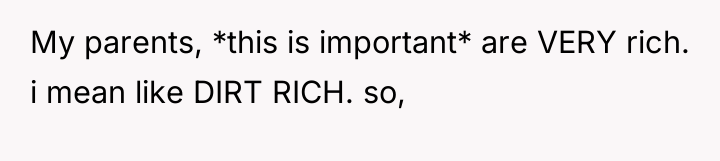 My parents, *this is important* are VERY rich. i mean...