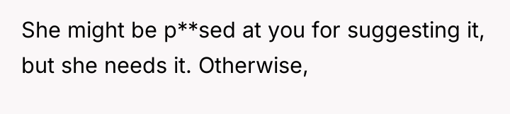 She might be p**sed at you for suggesting it, but...