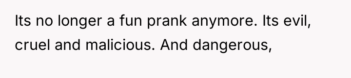 Its no longer a fun prank anymore. Its evil, cruel...