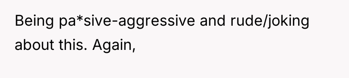 Being pa*sive-aggressive and rude/joking about this. Again,