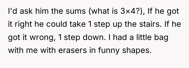 I'd ask him the sums (what is 3×4?), If he...