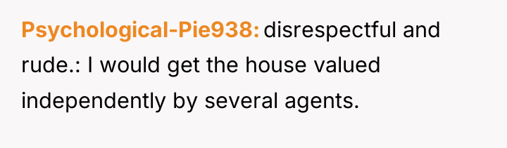 Psychological-Pie938 disrespectful and rude.: I would get the house valued...