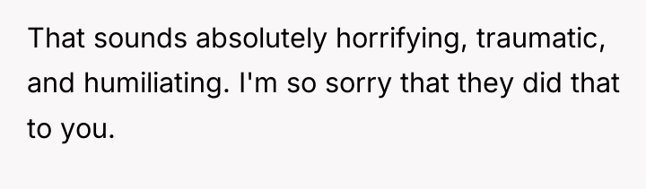 That sounds absolutely horrifying, traumatic, and humiliating. I'm so sorry...