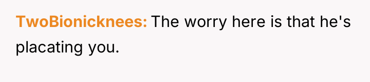 TwoBionicknees The worry here is that he's placating you.