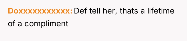 Doxxxxxxxxxxx Def tell her, thats a lifetime of a compliment