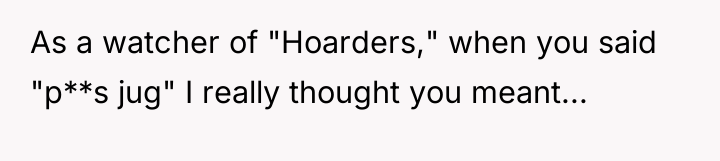 As a watcher of "Hoarders," when you said "p**s jug"...