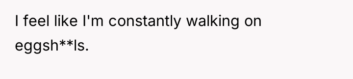 I feel like I'm constantly walking on eggsh**ls.