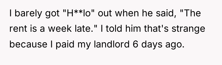 I barely got "H**lo" out when he said, "The rent...