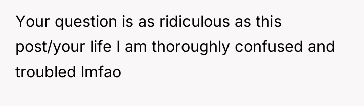 Your question is as ridiculous as this post/your life I...