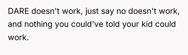 DARE doesn't work, just say no doesn't work, and nothing...