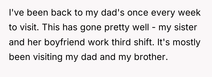 I've been back to my dad's once every week to...