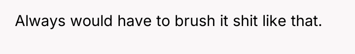 Always would have to brush it shit like that.