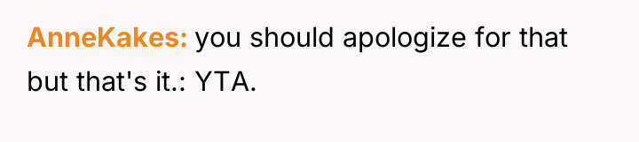 AnneKakes you should apologize for that but that's it.: YTA.