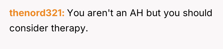 thenord321 You aren't an AH but you should consider therapy.
