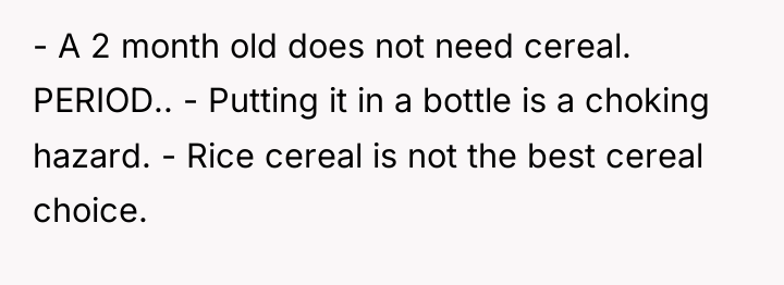 - A 2 month old does not need cereal. PERIOD.....