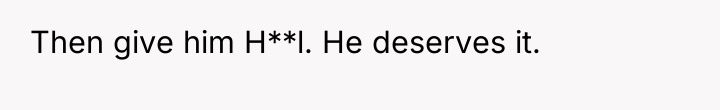Then give him H**l. He deserves it.