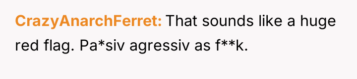 CrazyAnarchFerret That sounds like a huge red flag. Pa*siv agressiv...