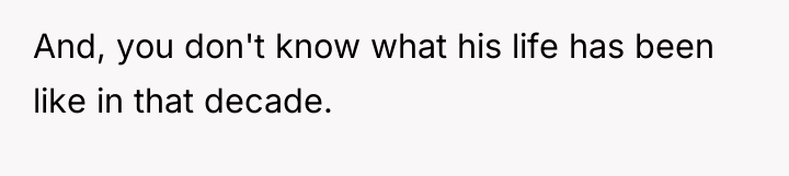 And, you don't know what his life has been like...