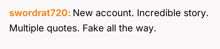 swordrat720 New account. Incredible story. Multiple quotes. Fake all the...