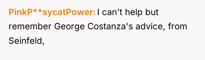 PinkP**sycatPower I can't help but remember George Costanza's advice, from...