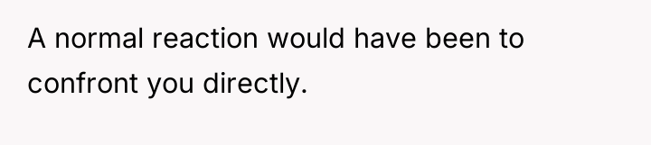 A normal reaction would have been to confront you directly.