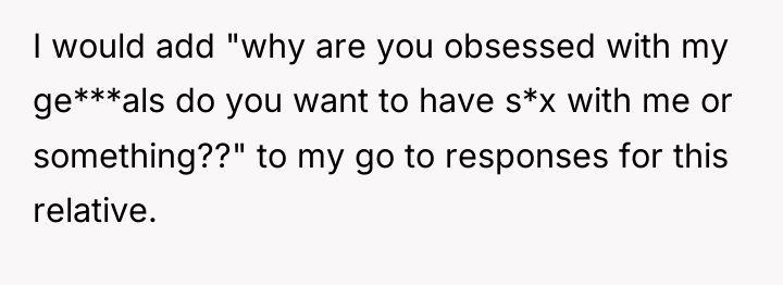 I would add "why are you obsessed with my ge***als...