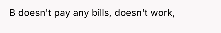 B doesn't pay any bills, doesn't work,