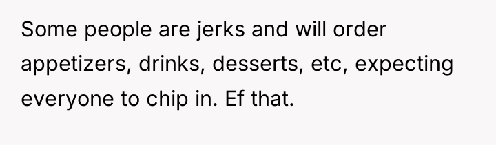 Some people are jerks and will order appetizers, drinks, desserts,...