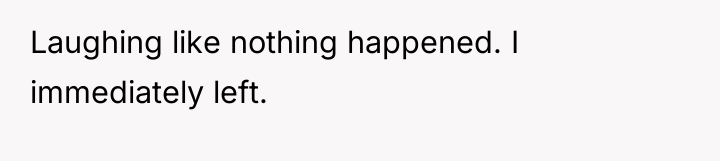Laughing like nothing happened. I immediately left.