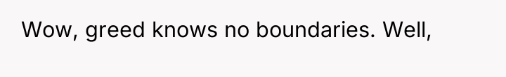 Wow, greed knows no boundaries. Well,