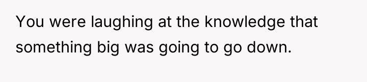 You were laughing at the knowledge that something big was...