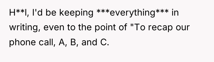 H**l, I'd be keeping ***everything*** in writing, even to the...