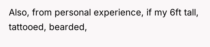 Also, from personal experience, if my 6ft tall, tattooed, bearded,
