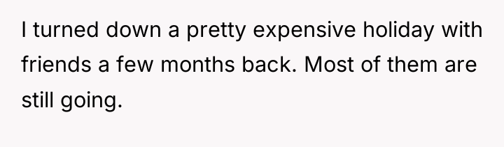 I turned down a pretty expensive holiday with friends a...