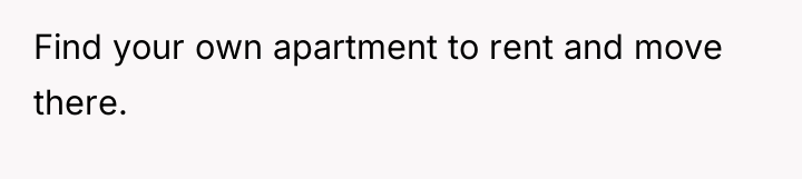 Find your own apartment to rent and move there.