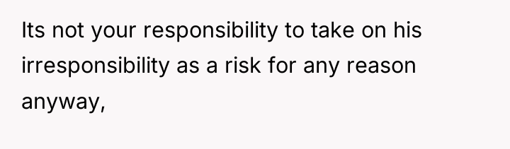 Its not your responsibility to take on his irresponsibility as...