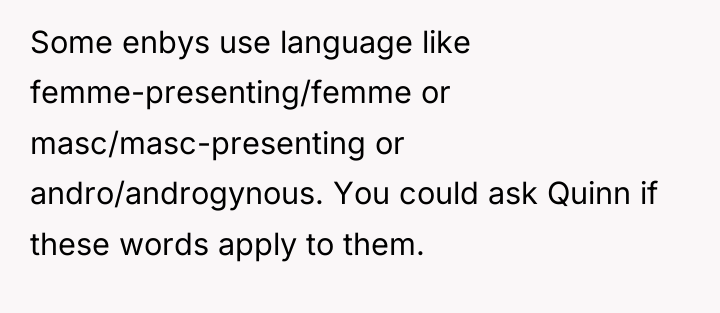 Some enbys use language like femme-presenting/femme or masc/masc-presenting or andro/androgynous....