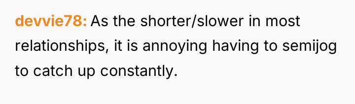 devvie78 As the shorter/slower in most relationships, it is annoying...