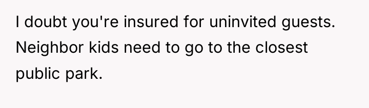 I doubt you're insured for uninvited guests. Neighbor kids need...