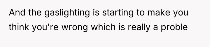 And the gaslighting is starting to make you think you're...