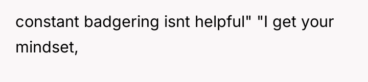 constant badgering isnt helpful" "I get your mindset,