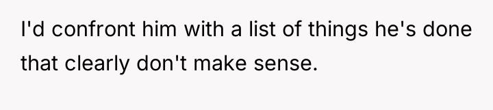 I'd confront him with a list of things he's done...