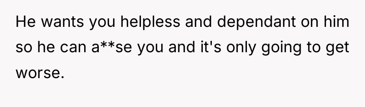 He wants you helpless and dependant on him so he...