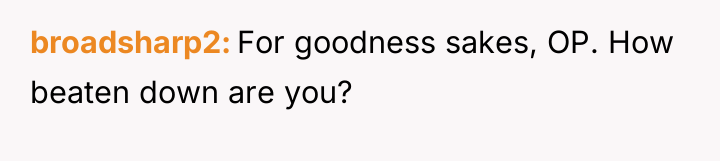 broadsharp2 For goodness sakes, OP. How beaten down are you?