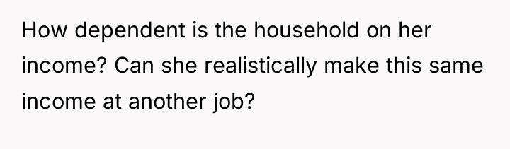 How dependent is the household on her income? Can she...