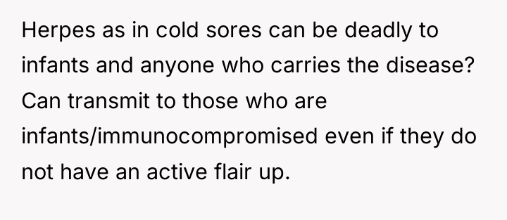 Herpes as in cold sores can be deadly to infants...